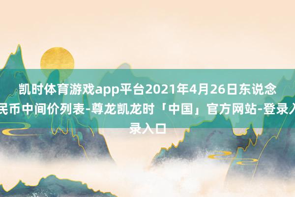 凯时体育游戏app平台2021年4月26日东说念主民币中间价列表-尊龙凯龙时「中国」官方网站-登录入口