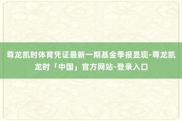 尊龙凯时体育凭证最新一期基金季报显现-尊龙凯龙时「中国」官方网站-登录入口