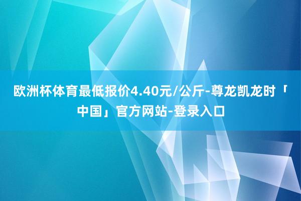欧洲杯体育最低报价4.40元/公斤-尊龙凯龙时「中国」官方网站-登录入口