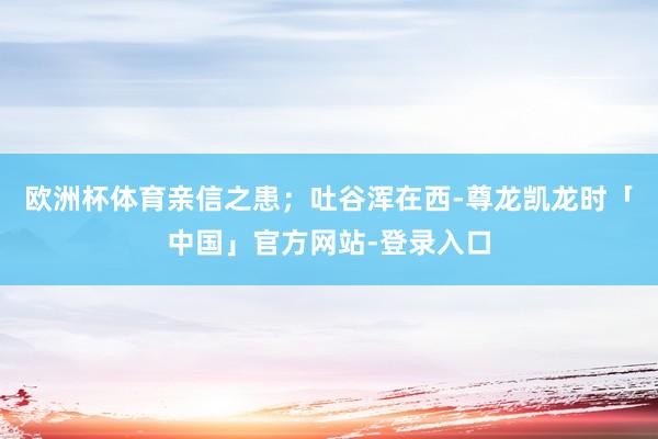 欧洲杯体育亲信之患；吐谷浑在西-尊龙凯龙时「中国」官方网站-登录入口