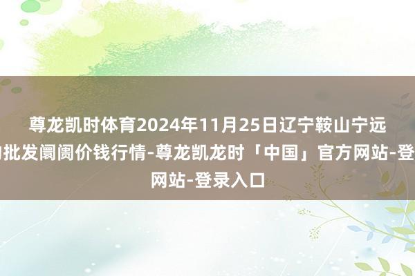 尊龙凯时体育2024年11月25日辽宁鞍山宁远农产物批发阛阓价钱行情-尊龙凯龙时「中国」官方网站-登录入口