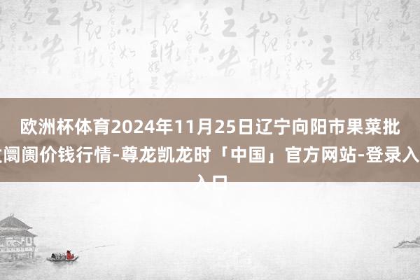 欧洲杯体育2024年11月25日辽宁向阳市果菜批发阛阓价钱行情-尊龙凯龙时「中国」官方网站-登录入口