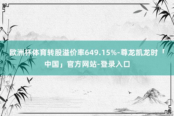 欧洲杯体育转股溢价率649.15%-尊龙凯龙时「中国」官方网站-登录入口