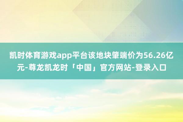 凯时体育游戏app平台该地块肇端价为56.26亿元-尊龙凯龙时「中国」官方网站-登录入口