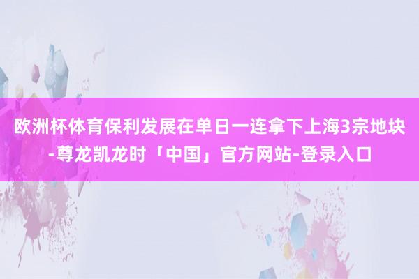 欧洲杯体育保利发展在单日一连拿下上海3宗地块-尊龙凯龙时「中国」官方网站-登录入口