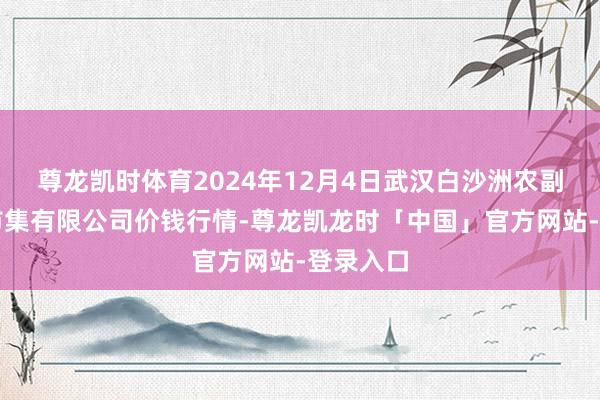 尊龙凯时体育2024年12月4日武汉白沙洲农副居品大市集有限公司价钱行情-尊龙凯龙时「中国」官方网站-登录入口