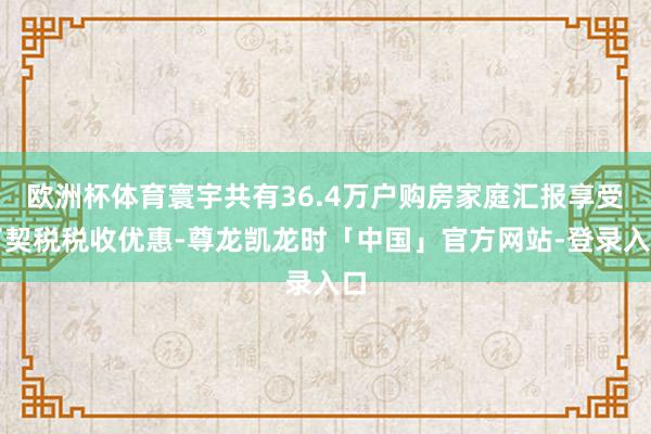 欧洲杯体育寰宇共有36.4万户购房家庭汇报享受了契税税收优惠-尊龙凯龙时「中国」官方网站-登录入口