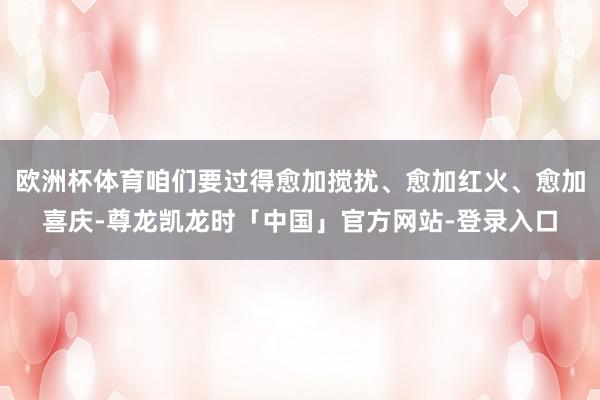 欧洲杯体育咱们要过得愈加搅扰、愈加红火、愈加喜庆-尊龙凯龙时「中国」官方网站-登录入口