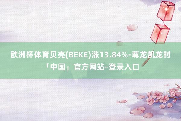 欧洲杯体育贝壳(BEKE)涨13.84%-尊龙凯龙时「中国」官方网站-登录入口