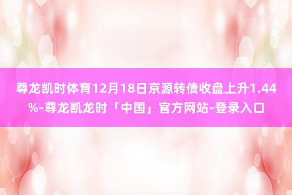 尊龙凯时体育12月18日京源转债收盘上升1.44%-尊龙凯龙时「中国」官方网站-登录入口