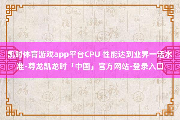 凯时体育游戏app平台CPU 性能达到业界一活水准-尊龙凯龙时「中国」官方网站-登录入口
