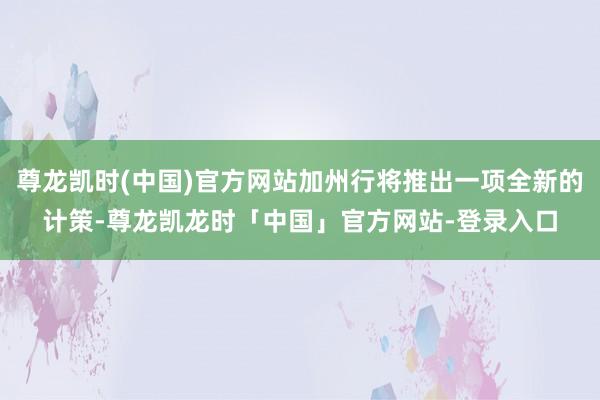 尊龙凯时(中国)官方网站加州行将推出一项全新的计策-尊龙凯龙时「中国」官方网站-登录入口