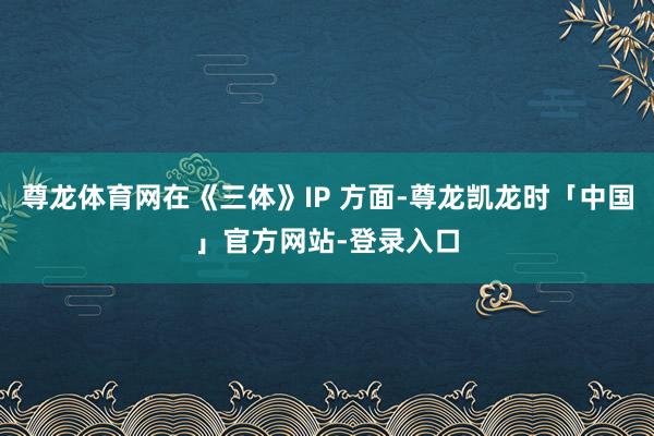 尊龙体育网在《三体》IP 方面-尊龙凯龙时「中国」官方网站-登录入口