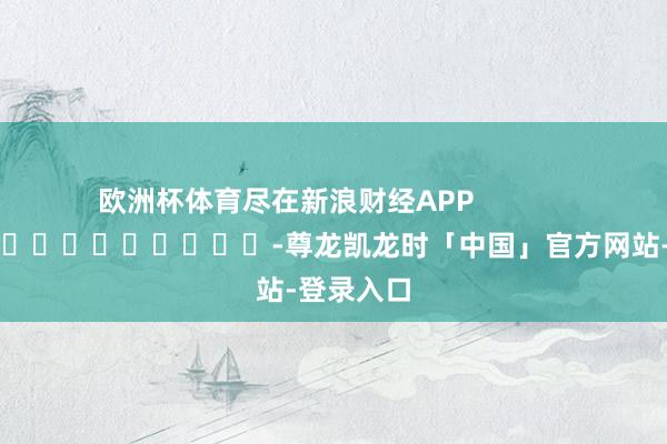 欧洲杯体育尽在新浪财经APP            													-尊龙凯龙时「中国」官方网站-登录入口