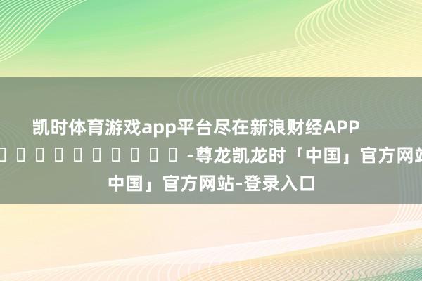 凯时体育游戏app平台尽在新浪财经APP -尊龙凯龙时「中国」官方网站-登录入口
