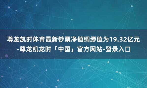 尊龙凯时体育最新钞票净值绸缪值为19.32亿元-尊龙凯龙时「中国」官方网站-登录入口