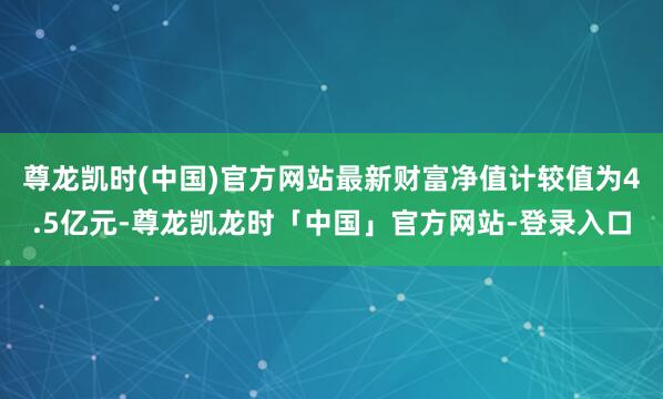 尊龙凯时(中国)官方网站最新财富净值计较值为4.5亿元-尊龙凯龙时「中国」官方网站-登录入口