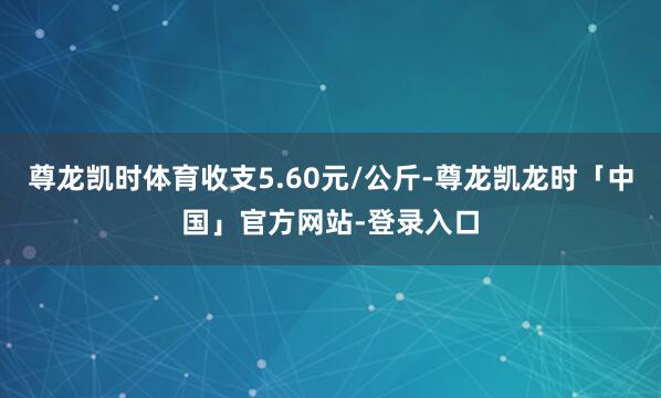 尊龙凯时体育收支5.60元/公斤-尊龙凯龙时「中国」官方网站-登录入口