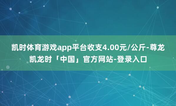 凯时体育游戏app平台收支4.00元/公斤-尊龙凯龙时「中国」官方网站-登录入口