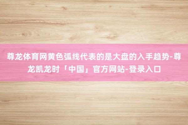 尊龙体育网黄色弧线代表的是大盘的入手趋势-尊龙凯龙时「中国」官方网站-登录入口