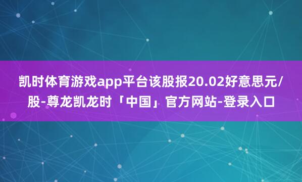 凯时体育游戏app平台该股报20.02好意思元/股-尊龙凯龙时「中国」官方网站-登录入口