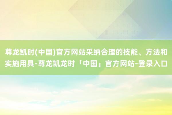 尊龙凯时(中国)官方网站采纳合理的技能、方法和实施用具-尊龙凯龙时「中国」官方网站-登录入口