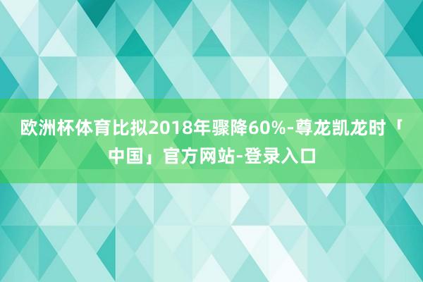 欧洲杯体育比拟2018年骤降60%-尊龙凯龙时「中国」官方网站-登录入口