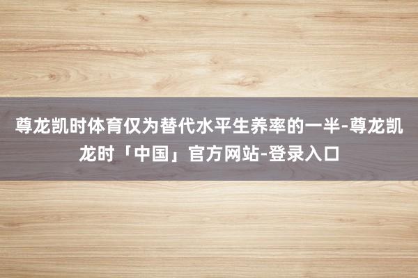 尊龙凯时体育仅为替代水平生养率的一半-尊龙凯龙时「中国」官方网站-登录入口