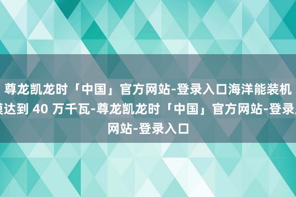 尊龙凯龙时「中国」官方网站-登录入口海洋能装机规模达到 40 万千瓦-尊龙凯龙时「中国」官方网站-登录入口