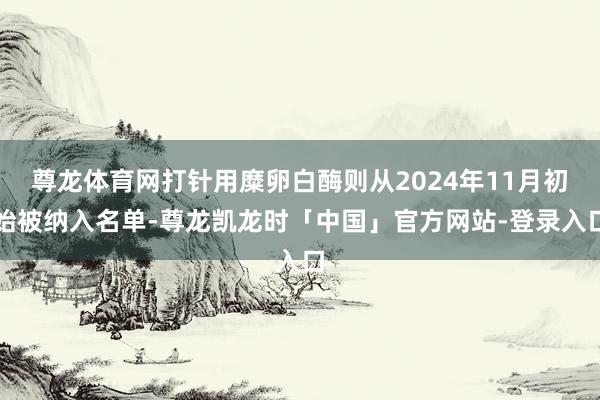 尊龙体育网打针用糜卵白酶则从2024年11月初始被纳入名单-尊龙凯龙时「中国」官方网站-登录入口