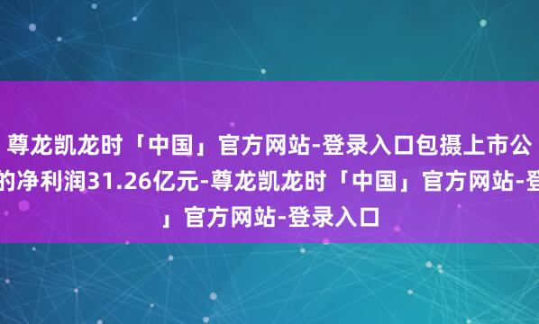 尊龙凯龙时「中国」官方网站-登录入口包摄上市公司推进的净利润31.26亿元-尊龙凯龙时「中国」官方网站-登录入口