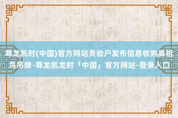 尊龙凯时(中国)官方网站灵验户发布信息收购鼻祖鸟吊牌-尊龙凯龙时「中国」官方网站-登录入口