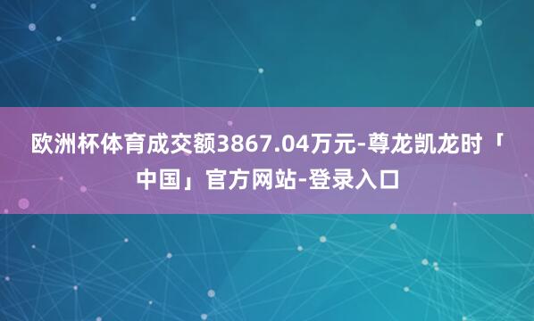 欧洲杯体育成交额3867.04万元-尊龙凯龙时「中国」官方网站-登录入口