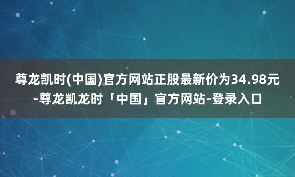 尊龙凯时(中国)官方网站正股最新价为34.98元-尊龙凯龙时「中国」官方网站-登录入口