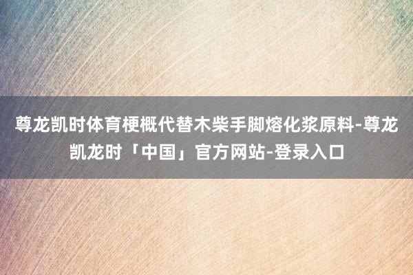 尊龙凯时体育梗概代替木柴手脚熔化浆原料-尊龙凯龙时「中国」官方网站-登录入口