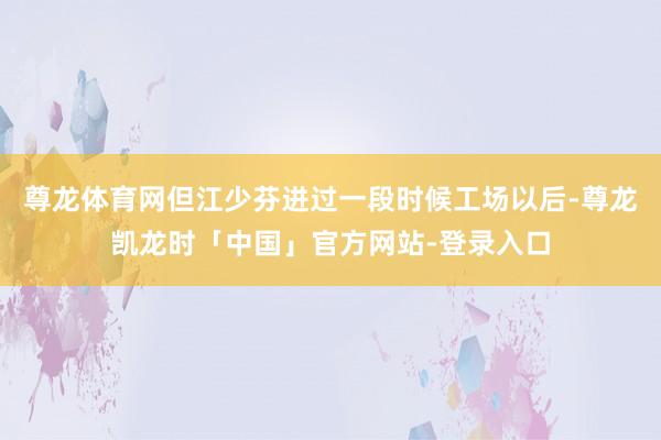 尊龙体育网但江少芬进过一段时候工场以后-尊龙凯龙时「中国」官方网站-登录入口