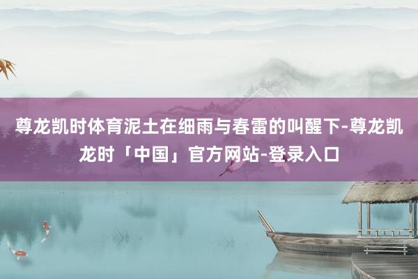 尊龙凯时体育泥土在细雨与春雷的叫醒下-尊龙凯龙时「中国」官方网站-登录入口