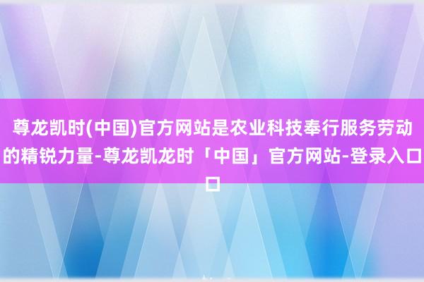 尊龙凯时(中国)官方网站是农业科技奉行服务劳动的精锐力量-尊龙凯龙时「中国」官方网站-登录入口