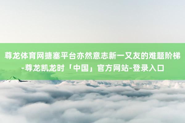 尊龙体育网搪塞平台亦然意志新一又友的难题阶梯-尊龙凯龙时「中国」官方网站-登录入口