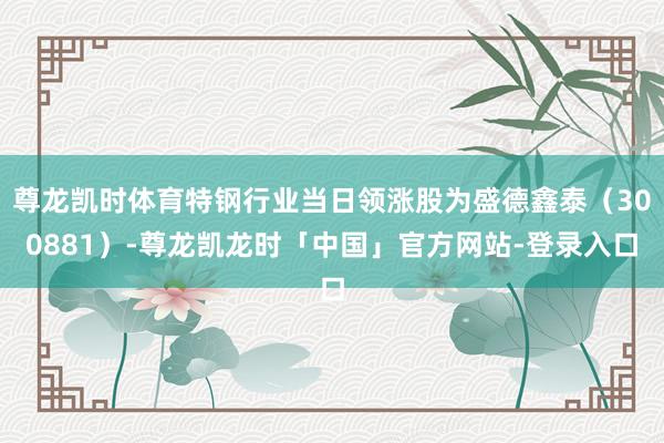 尊龙凯时体育特钢行业当日领涨股为盛德鑫泰（300881）-尊龙凯龙时「中国」官方网站-登录入口