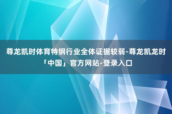 尊龙凯时体育特钢行业全体证据较弱-尊龙凯龙时「中国」官方网站-登录入口