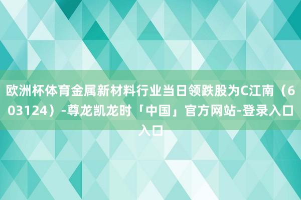 欧洲杯体育金属新材料行业当日领跌股为C江南（603124）-尊龙凯龙时「中国」官方网站-登录入口