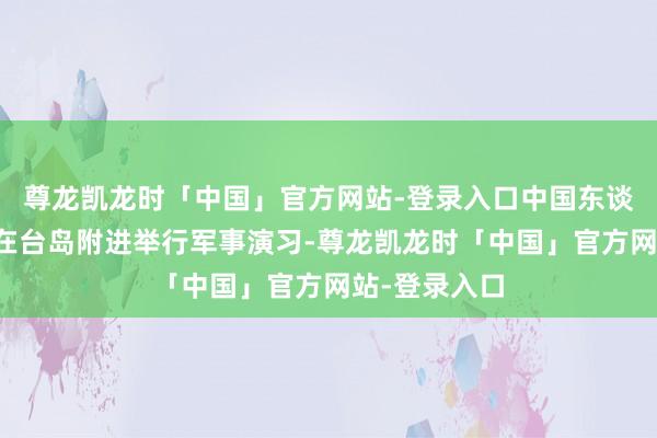 尊龙凯龙时「中国」官方网站-登录入口中国东谈主民自如军在台岛附进举行军事演习-尊龙凯龙时「中国」官方网站-登录入口
