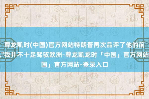 尊龙凯时(中国)官方网站特朗普再次品评了他的前任拜登：