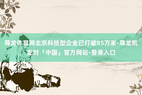 尊龙体育网北京科技型企业已打破85万家-尊龙凯龙时「中国」官方网站-登录入口
