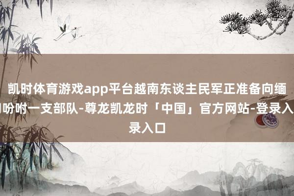 凯时体育游戏app平台越南东谈主民军正准备向缅甸吩咐一支部队-尊龙凯龙时「中国」官方网站-登录入口