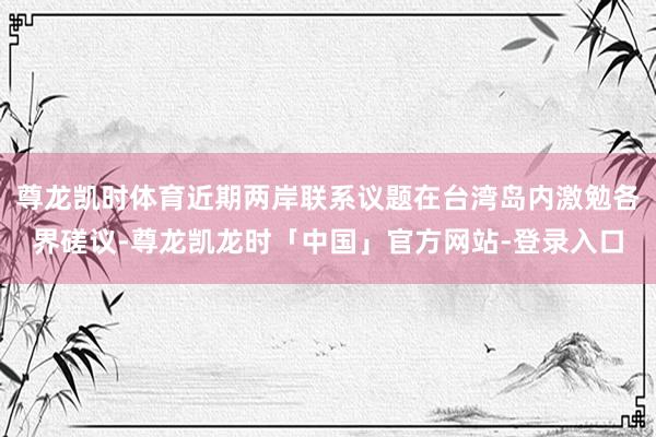 尊龙凯时体育近期两岸联系议题在台湾岛内激勉各界磋议-尊龙凯龙时「中国」官方网站-登录入口