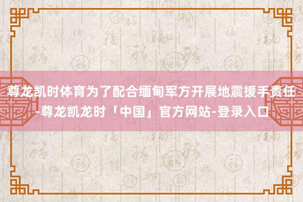 尊龙凯时体育为了配合缅甸军方开展地震援手责任-尊龙凯龙时「中国」官方网站-登录入口