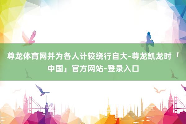 尊龙体育网并为各人计较绕行自大-尊龙凯龙时「中国」官方网站-登录入口
