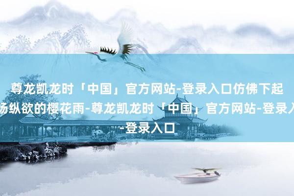 尊龙凯龙时「中国」官方网站-登录入口仿佛下起一场纵欲的樱花雨-尊龙凯龙时「中国」官方网站-登录入口
